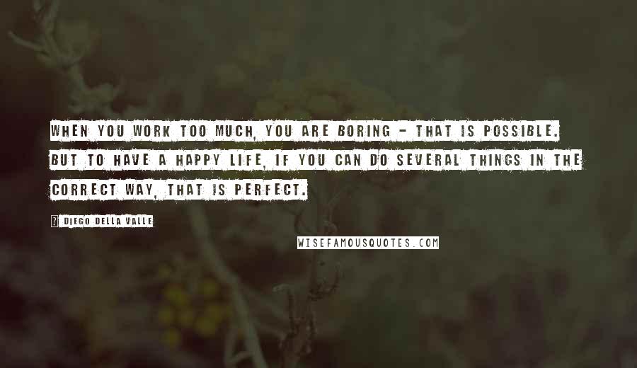 Diego Della Valle Quotes: When you work too much, you are boring - that is possible. But to have a happy life, if you can do several things in the correct way, that is perfect.