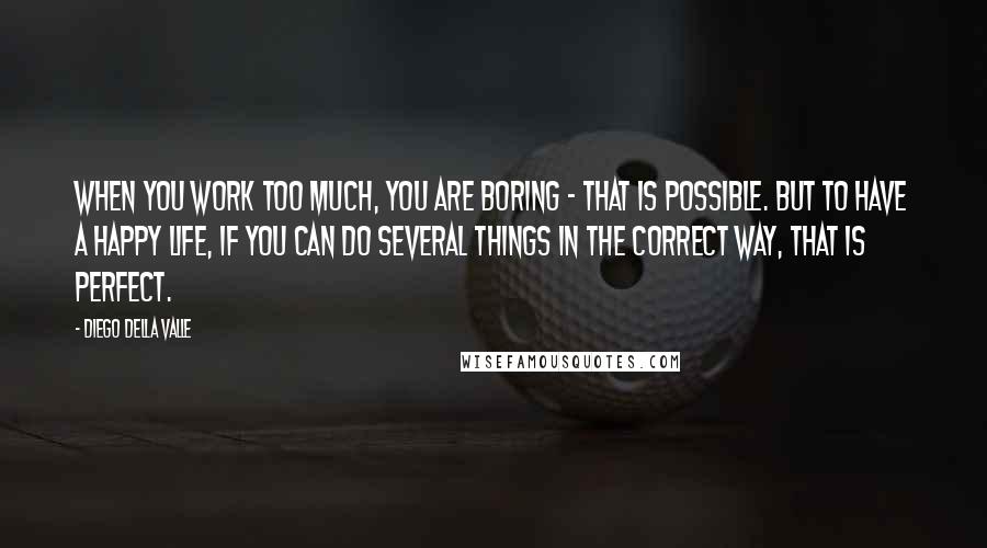Diego Della Valle Quotes: When you work too much, you are boring - that is possible. But to have a happy life, if you can do several things in the correct way, that is perfect.