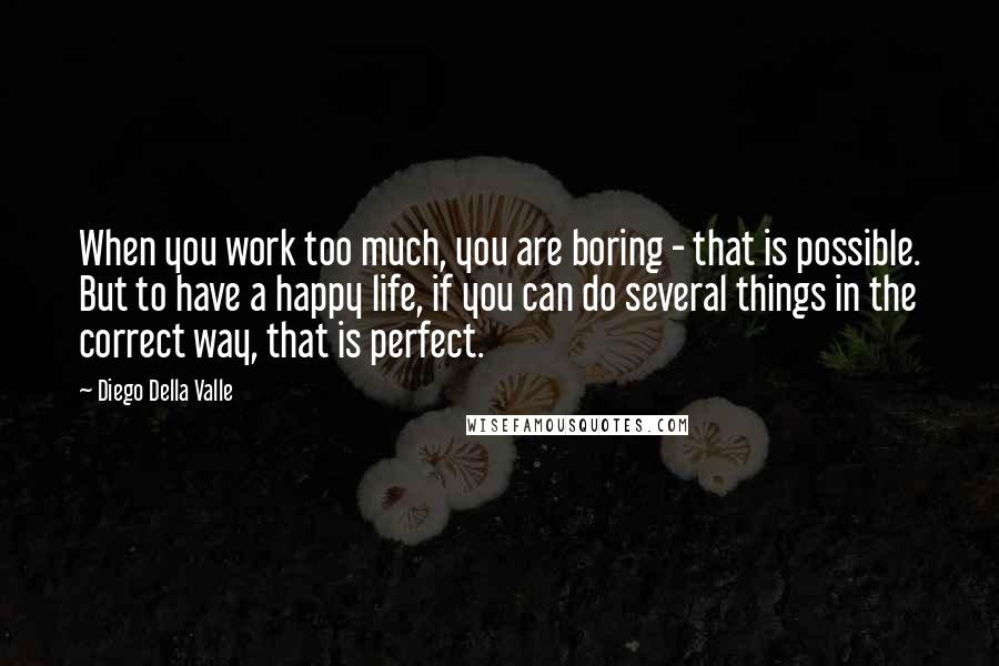 Diego Della Valle Quotes: When you work too much, you are boring - that is possible. But to have a happy life, if you can do several things in the correct way, that is perfect.