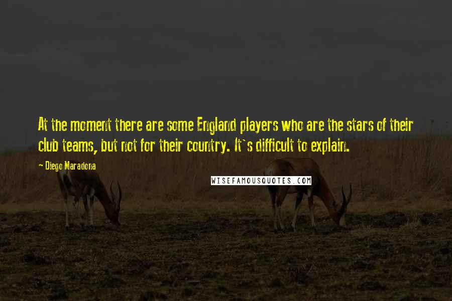 Diego Maradona Quotes: At the moment there are some England players who are the stars of their club teams, but not for their country. It's difficult to explain.