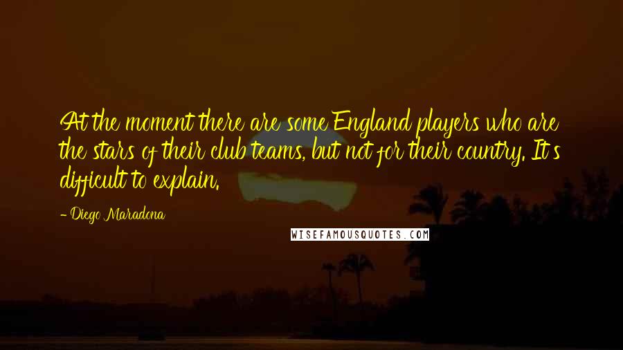 Diego Maradona Quotes: At the moment there are some England players who are the stars of their club teams, but not for their country. It's difficult to explain.