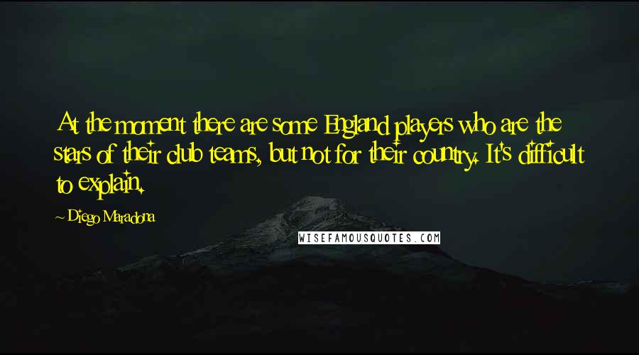 Diego Maradona Quotes: At the moment there are some England players who are the stars of their club teams, but not for their country. It's difficult to explain.