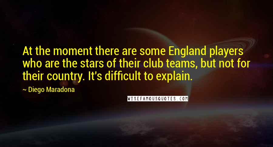 Diego Maradona Quotes: At the moment there are some England players who are the stars of their club teams, but not for their country. It's difficult to explain.
