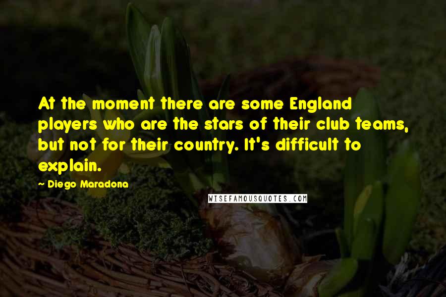 Diego Maradona Quotes: At the moment there are some England players who are the stars of their club teams, but not for their country. It's difficult to explain.