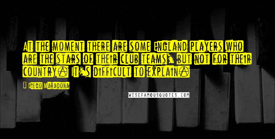 Diego Maradona Quotes: At the moment there are some England players who are the stars of their club teams, but not for their country. It's difficult to explain.