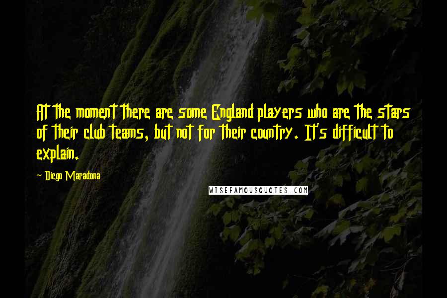 Diego Maradona Quotes: At the moment there are some England players who are the stars of their club teams, but not for their country. It's difficult to explain.
