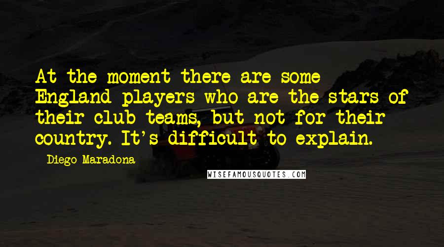 Diego Maradona Quotes: At the moment there are some England players who are the stars of their club teams, but not for their country. It's difficult to explain.