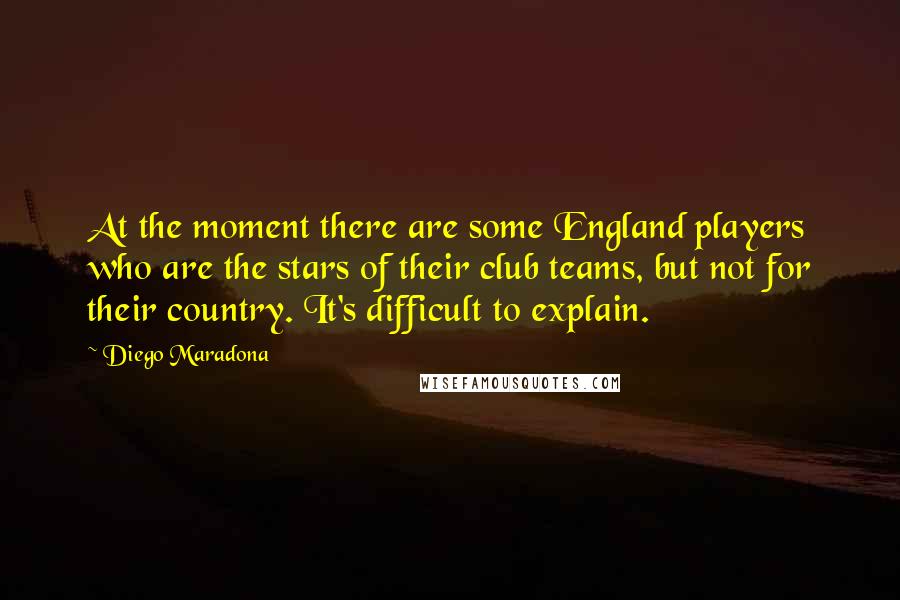 Diego Maradona Quotes: At the moment there are some England players who are the stars of their club teams, but not for their country. It's difficult to explain.