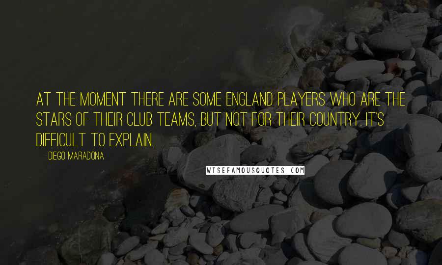 Diego Maradona Quotes: At the moment there are some England players who are the stars of their club teams, but not for their country. It's difficult to explain.
