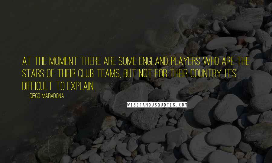 Diego Maradona Quotes: At the moment there are some England players who are the stars of their club teams, but not for their country. It's difficult to explain.