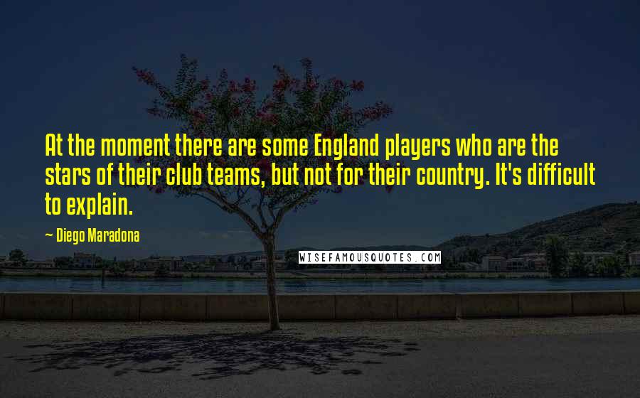 Diego Maradona Quotes: At the moment there are some England players who are the stars of their club teams, but not for their country. It's difficult to explain.