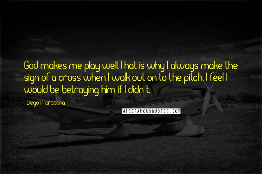 Diego Maradona Quotes: God makes me play well. That is why I always make the sign of a cross when I walk out on to the pitch. I feel I would be betraying him if I didn't.