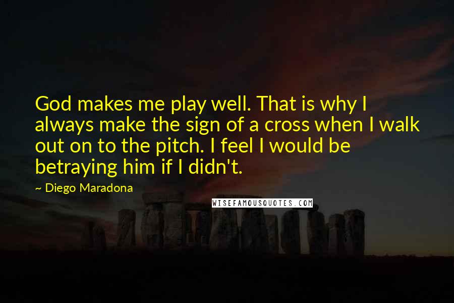 Diego Maradona Quotes: God makes me play well. That is why I always make the sign of a cross when I walk out on to the pitch. I feel I would be betraying him if I didn't.