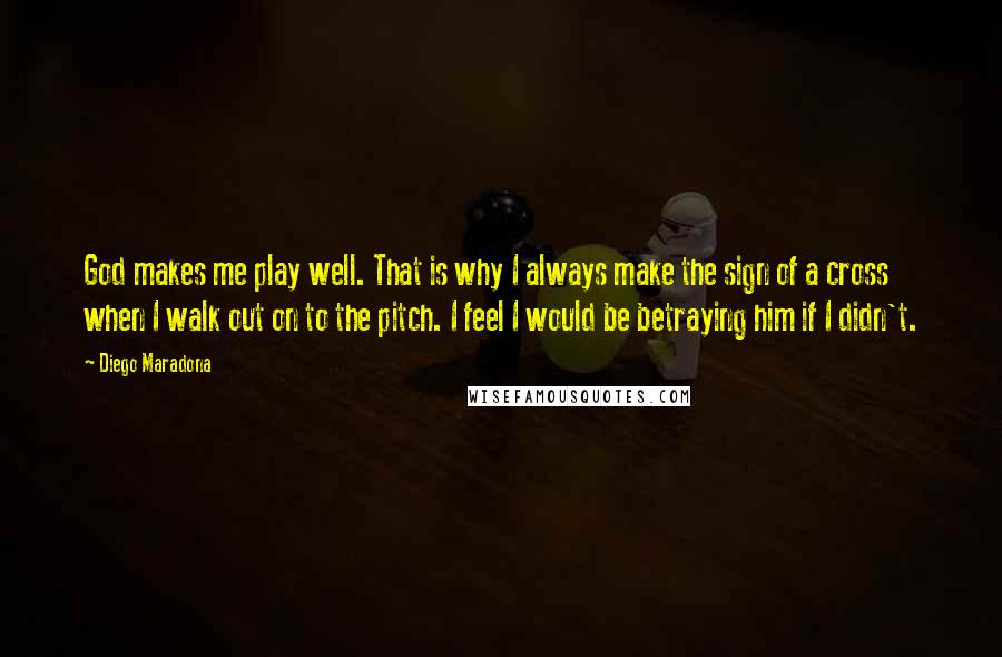 Diego Maradona Quotes: God makes me play well. That is why I always make the sign of a cross when I walk out on to the pitch. I feel I would be betraying him if I didn't.