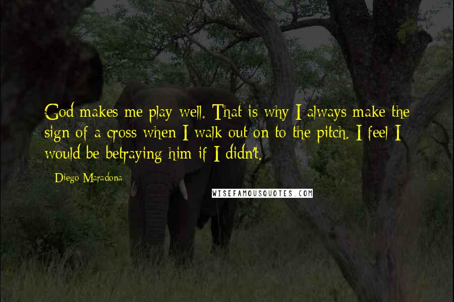 Diego Maradona Quotes: God makes me play well. That is why I always make the sign of a cross when I walk out on to the pitch. I feel I would be betraying him if I didn't.