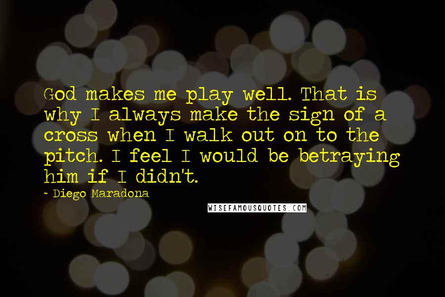 Diego Maradona Quotes: God makes me play well. That is why I always make the sign of a cross when I walk out on to the pitch. I feel I would be betraying him if I didn't.