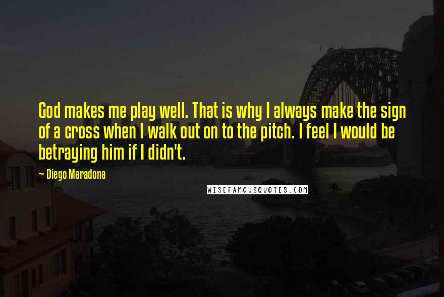 Diego Maradona Quotes: God makes me play well. That is why I always make the sign of a cross when I walk out on to the pitch. I feel I would be betraying him if I didn't.