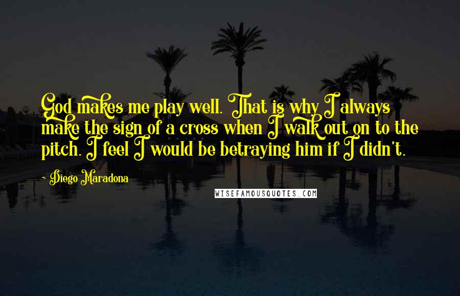 Diego Maradona Quotes: God makes me play well. That is why I always make the sign of a cross when I walk out on to the pitch. I feel I would be betraying him if I didn't.