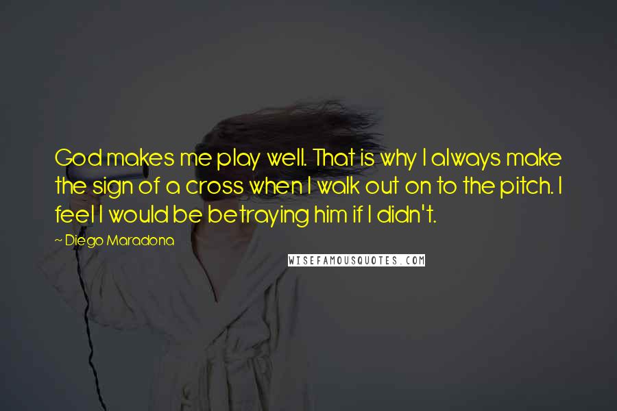 Diego Maradona Quotes: God makes me play well. That is why I always make the sign of a cross when I walk out on to the pitch. I feel I would be betraying him if I didn't.