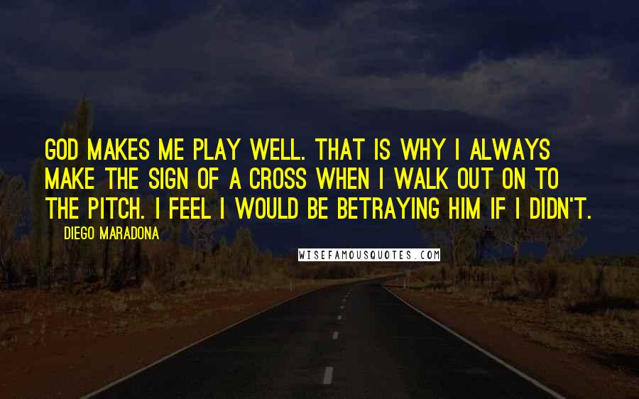 Diego Maradona Quotes: God makes me play well. That is why I always make the sign of a cross when I walk out on to the pitch. I feel I would be betraying him if I didn't.