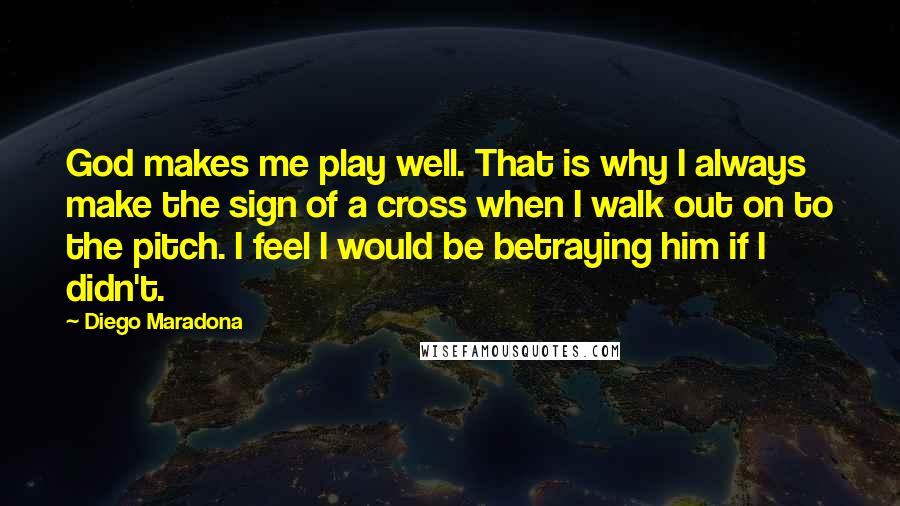 Diego Maradona Quotes: God makes me play well. That is why I always make the sign of a cross when I walk out on to the pitch. I feel I would be betraying him if I didn't.