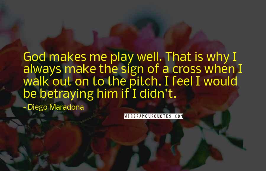 Diego Maradona Quotes: God makes me play well. That is why I always make the sign of a cross when I walk out on to the pitch. I feel I would be betraying him if I didn't.