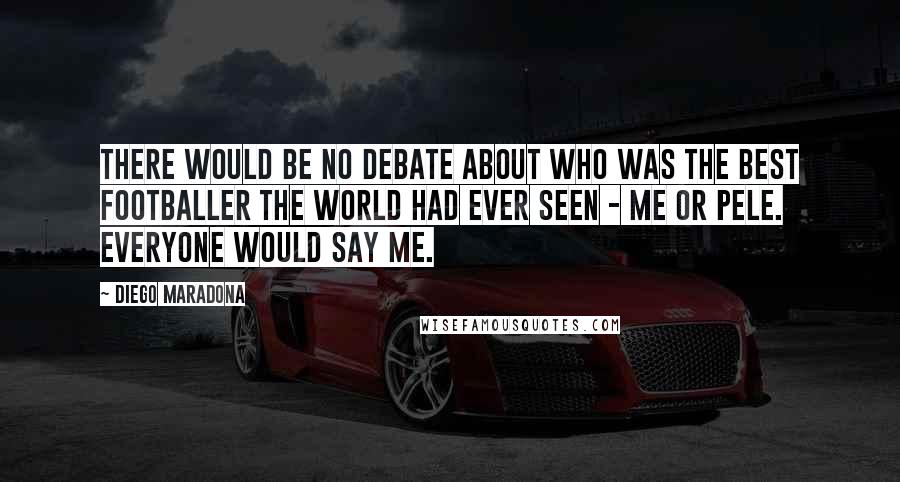 Diego Maradona Quotes: There would be no debate about who was the best footballer the world had ever seen - me or Pele. Everyone would say me.