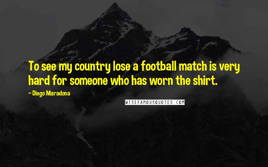 Diego Maradona Quotes: To see my country lose a football match is very hard for someone who has worn the shirt.