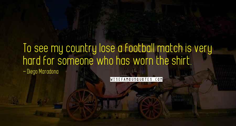 Diego Maradona Quotes: To see my country lose a football match is very hard for someone who has worn the shirt.