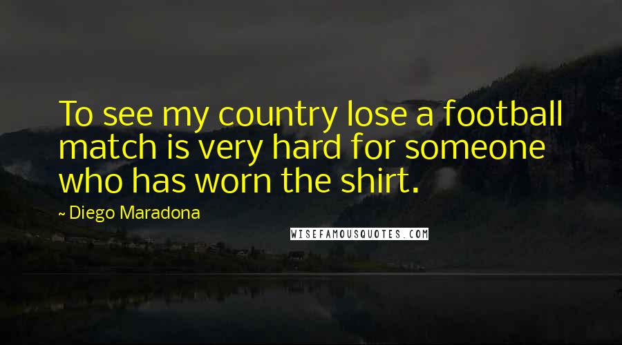 Diego Maradona Quotes: To see my country lose a football match is very hard for someone who has worn the shirt.