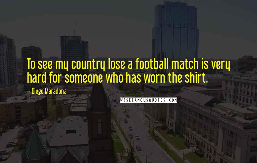 Diego Maradona Quotes: To see my country lose a football match is very hard for someone who has worn the shirt.