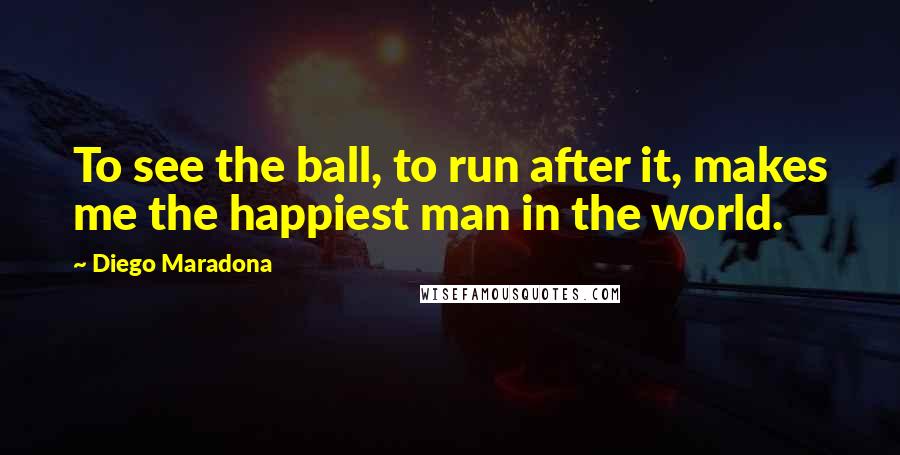 Diego Maradona Quotes: To see the ball, to run after it, makes me the happiest man in the world.