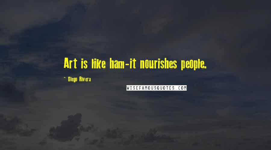 Diego Rivera Quotes: Art is like ham-it nourishes people.