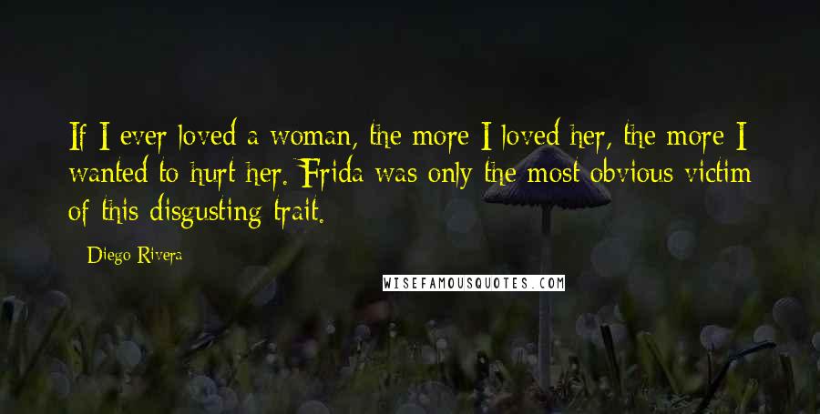 Diego Rivera Quotes: If I ever loved a woman, the more I loved her, the more I wanted to hurt her. Frida was only the most obvious victim of this disgusting trait.