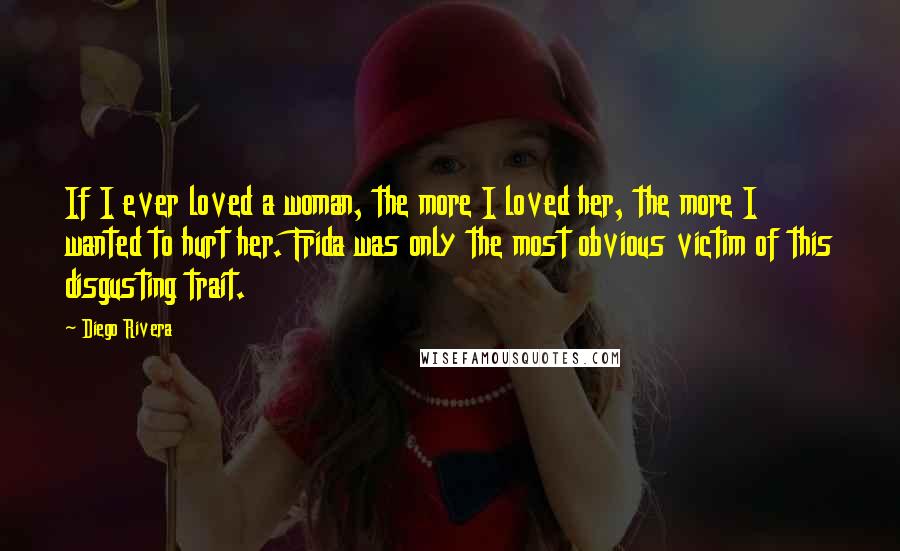 Diego Rivera Quotes: If I ever loved a woman, the more I loved her, the more I wanted to hurt her. Frida was only the most obvious victim of this disgusting trait.