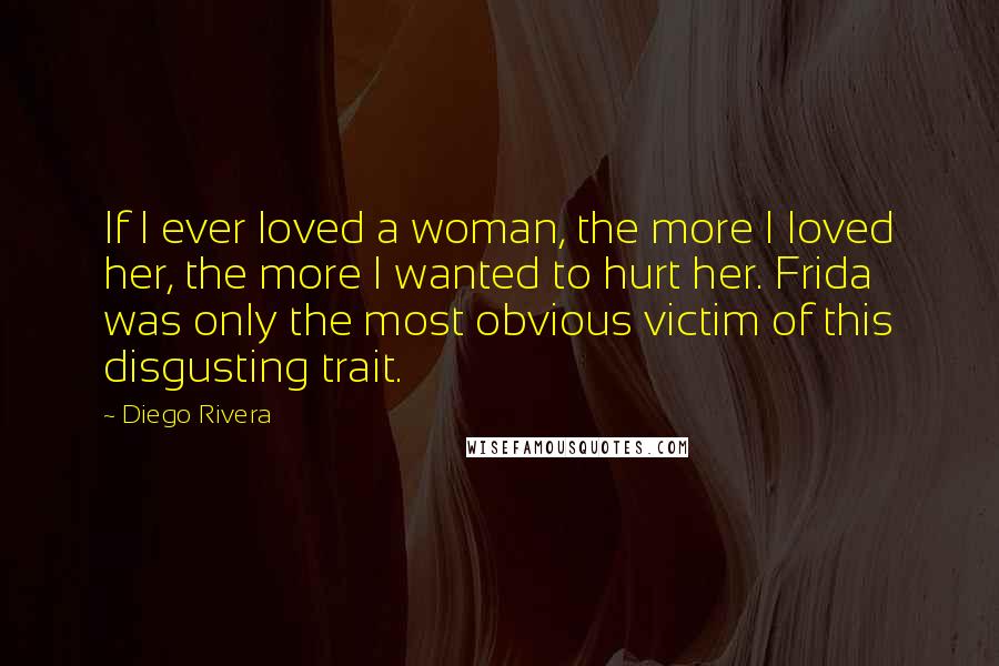 Diego Rivera Quotes: If I ever loved a woman, the more I loved her, the more I wanted to hurt her. Frida was only the most obvious victim of this disgusting trait.