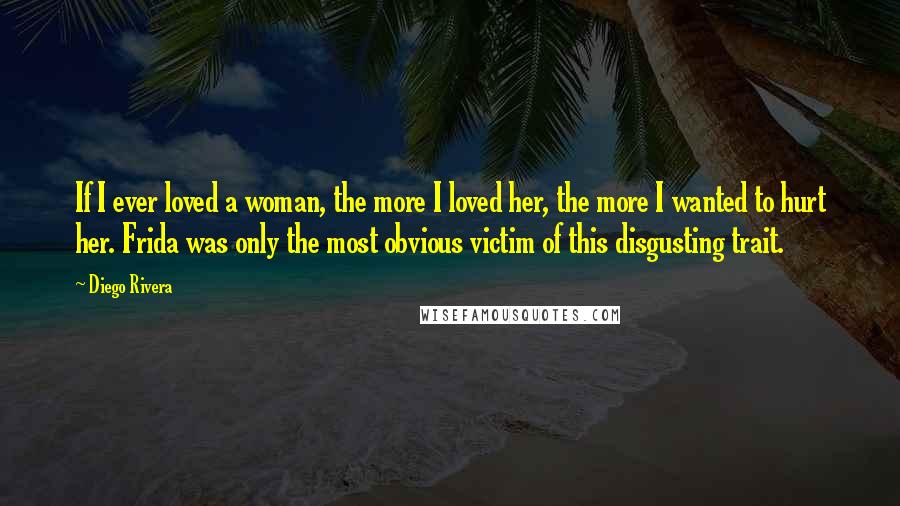 Diego Rivera Quotes: If I ever loved a woman, the more I loved her, the more I wanted to hurt her. Frida was only the most obvious victim of this disgusting trait.