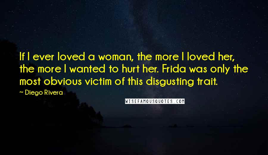 Diego Rivera Quotes: If I ever loved a woman, the more I loved her, the more I wanted to hurt her. Frida was only the most obvious victim of this disgusting trait.