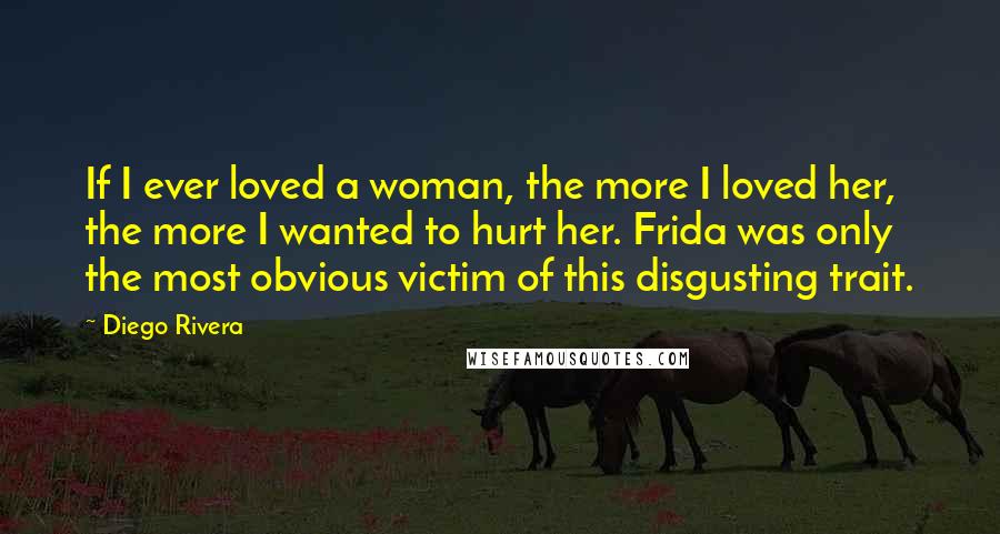 Diego Rivera Quotes: If I ever loved a woman, the more I loved her, the more I wanted to hurt her. Frida was only the most obvious victim of this disgusting trait.