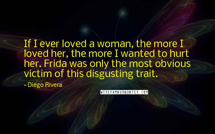 Diego Rivera Quotes: If I ever loved a woman, the more I loved her, the more I wanted to hurt her. Frida was only the most obvious victim of this disgusting trait.
