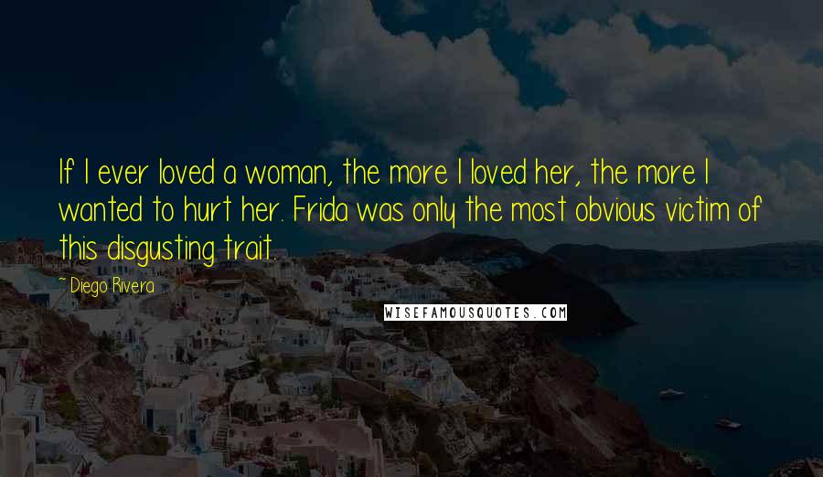 Diego Rivera Quotes: If I ever loved a woman, the more I loved her, the more I wanted to hurt her. Frida was only the most obvious victim of this disgusting trait.