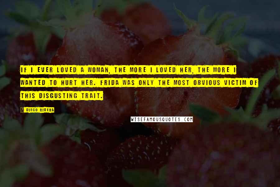 Diego Rivera Quotes: If I ever loved a woman, the more I loved her, the more I wanted to hurt her. Frida was only the most obvious victim of this disgusting trait.