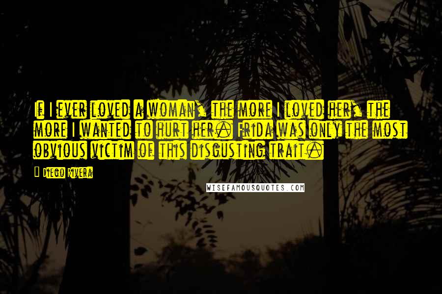 Diego Rivera Quotes: If I ever loved a woman, the more I loved her, the more I wanted to hurt her. Frida was only the most obvious victim of this disgusting trait.