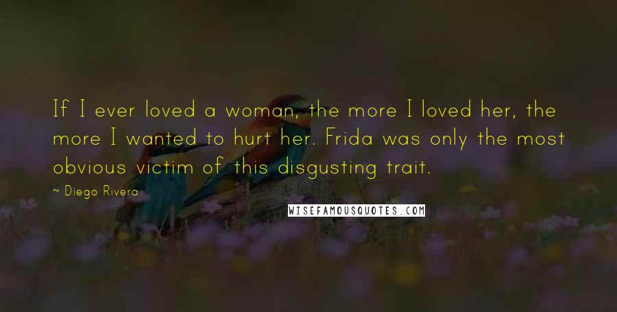 Diego Rivera Quotes: If I ever loved a woman, the more I loved her, the more I wanted to hurt her. Frida was only the most obvious victim of this disgusting trait.