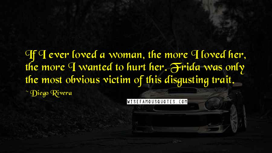 Diego Rivera Quotes: If I ever loved a woman, the more I loved her, the more I wanted to hurt her. Frida was only the most obvious victim of this disgusting trait.