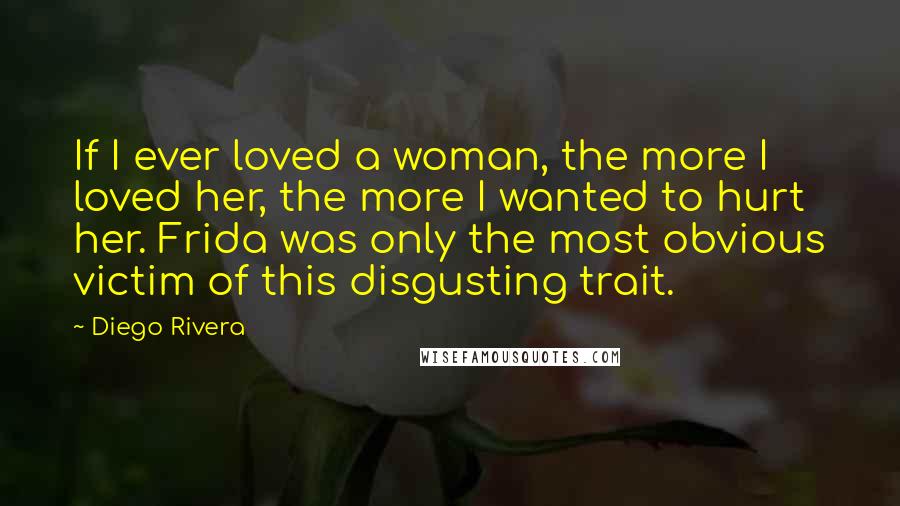 Diego Rivera Quotes: If I ever loved a woman, the more I loved her, the more I wanted to hurt her. Frida was only the most obvious victim of this disgusting trait.