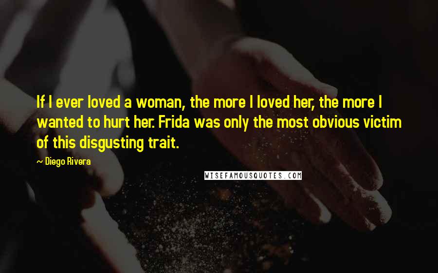 Diego Rivera Quotes: If I ever loved a woman, the more I loved her, the more I wanted to hurt her. Frida was only the most obvious victim of this disgusting trait.