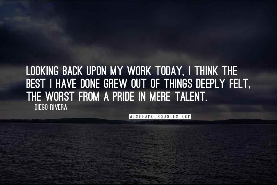 Diego Rivera Quotes: Looking back upon my work today, I think the best I have done grew out of things deeply felt, the worst from a pride in mere talent.