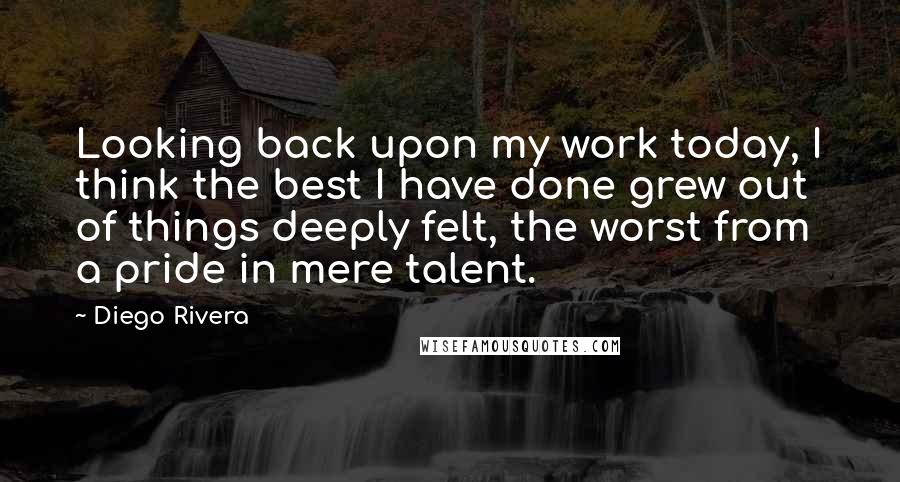 Diego Rivera Quotes: Looking back upon my work today, I think the best I have done grew out of things deeply felt, the worst from a pride in mere talent.