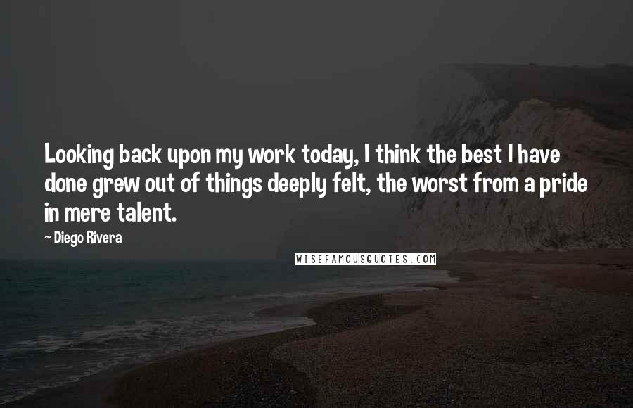 Diego Rivera Quotes: Looking back upon my work today, I think the best I have done grew out of things deeply felt, the worst from a pride in mere talent.